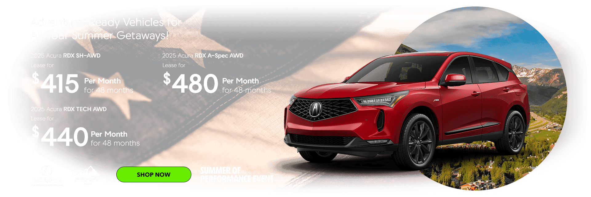 Adventure-Ready Vehicles for All Your Summer Getaways! 2025 Acura RDX SH AWD AWD Lease for $415 per month for 48 months 2025 Acura RDX TECH AWD Lease for $440 per month for 48 months 2025 Acura RDX ASPEC AWD Lease for $480 per month 48 months