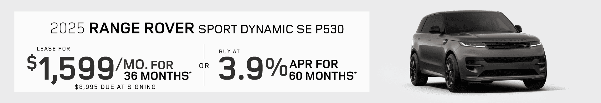 2025 Range Rover Sport Dynamic SE P530 : Lease for $1,599 per month for 36 months with $8,995 due at signing or Buy at 3.9% APR for 60 months