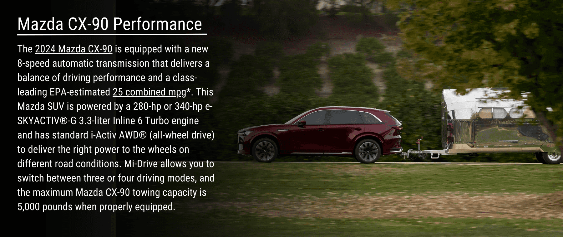 The 2024 Mazda CX-90 is equipped with a new 8-speed automatic transmission that delivers a balance of driving performance and a class-leading EPA-estimated 25 combined mpg*. This Mazda SUV is powered by a 280-hp or 340-hp e-SKYACTIV®-G 3.3-liter Inline 6 Turbo engine and has standard i-Activ AWD® (all-wheel drive) to deliver the right power to the wheels on different road conditions. Mi-Drive allows you to switch between three or four driving modes, and the maximum Mazda CX-90 towing capacity is 5,000 pounds when properly equipped.