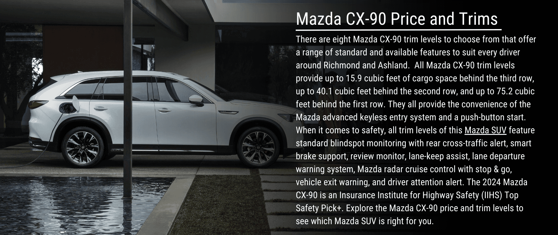 There are eight Mazda CX-90 trim levels to choose from that offer a range of standard and available features to suit every driver around Richmond and Ashland. All Mazda CX-90 trim levels provide up to 15.9 cubic feet of cargo space behind the third row, up to 40.1 cubic feet behind the second row, and up to 75.2 cubic feet behind the first row. They all provide the convenience of the Mazda advanced keyless entry system and a push-button start. When it comes to safety, all trim levels of this Mazda SUV feature standard blindspot monitoring with rear cross-traffic alert, smart brake support, review monitor, lane-keep assist, lane departure warning system, Mazda radar cruise control with stop & go, vehicle exit warning, and driver attention alert. The 2024 Mazda CX-90 is an Insurance Institute for Highway Safety (IIHS) Top Safety Pick+. Explore the Mazda CX-90 price and trim levels to see which Mazda SUV is right for you.